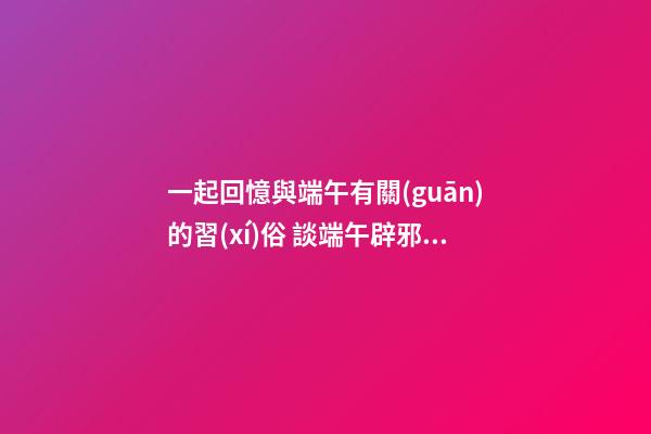 一起回憶與端午有關(guān)的習(xí)俗 談端午辟邪風(fēng)水，讓家人從此風(fēng)調(diào)雨順